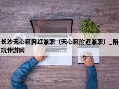 长沙天心区网红兼职（天心区附近兼职）_陪玩伴游网