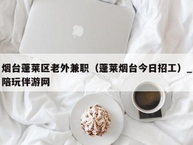 烟台蓬莱区老外兼职（蓬莱烟台今日招工）_陪玩伴游网