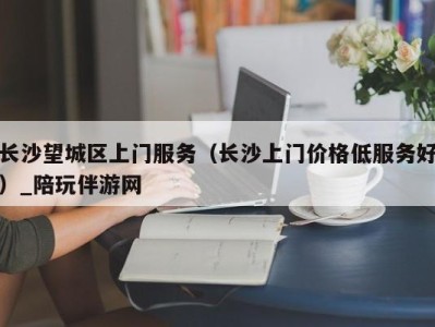 长沙望城区上门服务（长沙上门价格低服务好）_陪玩伴游网