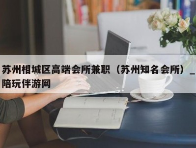 苏州相城区高端会所兼职（苏州知名会所）_陪玩伴游网