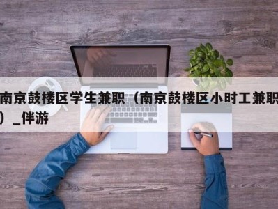 南京鼓楼区学生兼职（南京鼓楼区小时工兼职）_伴游