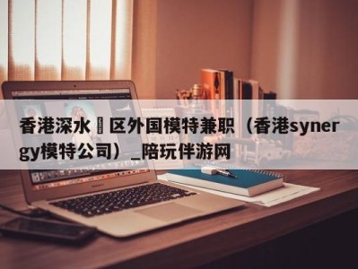 香港深水埗区外国模特兼职（香港synergy模特公司）_陪玩伴游网