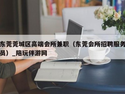 东莞莞城区高端会所兼职（东莞会所招聘服务员）_陪玩伴游网