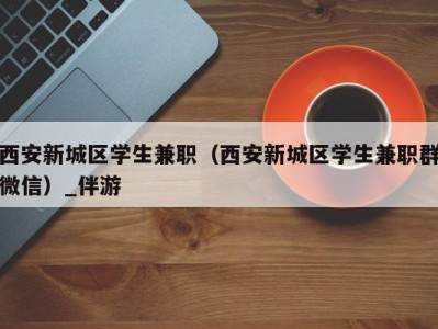 西安新城区学生兼职（西安新城区学生兼职群微信）_伴游