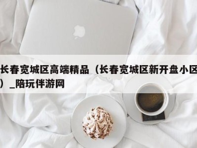 长春宽城区高端精品（长春宽城区新开盘小区）_陪玩伴游网