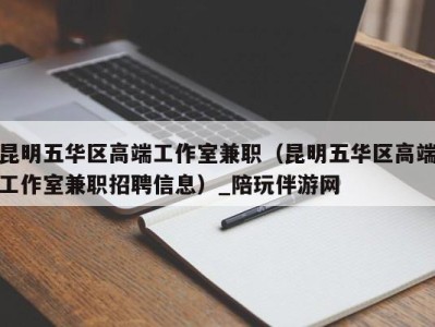 昆明五华区高端工作室兼职（昆明五华区高端工作室兼职招聘信息）_陪玩伴游网