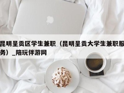 昆明呈贡区学生兼职（昆明呈贡大学生兼职服务）_陪玩伴游网