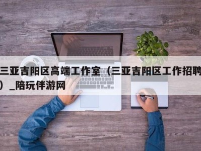 三亚吉阳区高端工作室（三亚吉阳区工作招聘）_陪玩伴游网