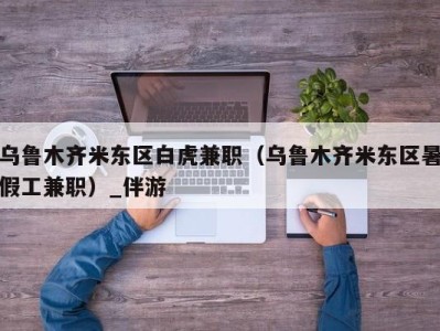 乌鲁木齐米东区白虎兼职（乌鲁木齐米东区暑假工兼职）_伴游