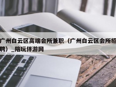 广州白云区高端会所兼职（广州白云区会所招聘）_陪玩伴游网