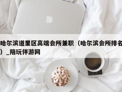 哈尔滨道里区高端会所兼职（哈尔滨会所排名）_陪玩伴游网