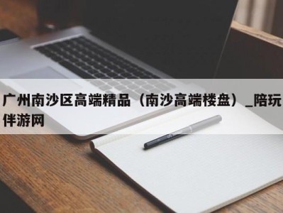 广州南沙区高端精品（南沙高端楼盘）_陪玩伴游网