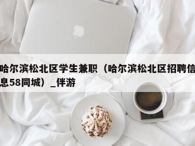 哈尔滨松北区学生兼职（哈尔滨松北区招聘信息58同城）_伴游