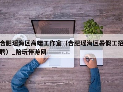 合肥瑶海区高端工作室（合肥瑶海区暑假工招聘）_陪玩伴游网